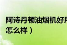 阿诗丹顿油烟机好用吗（阿诗丹顿油烟机用着怎么样）