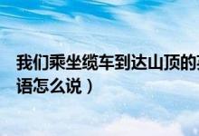 我们乘坐缆车到达山顶的英文（我们乘坐缆车到达半山腰英语怎么说）