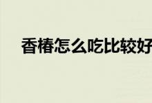 香椿怎么吃比较好（香椿怎么吃最好吃）