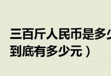 三百斤人民币是多少钱（三斤重的百元人民币到底有多少元）