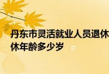 丹东市灵活就业人员退休年龄 丹东退休年龄2022年男女退休年龄多少岁 