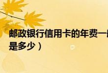 邮政银行信用卡的年费一般是多少（邮政银行信用卡的年费是多少）