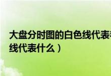 大盘分时图的白色线代表着什么（大盘分时图上的白线和黄线代表什么）