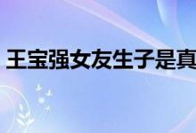 王宝强女友生子是真的吗（王宝强再婚了吗）
