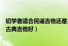 初学者适合民谣吉他还是古典吉他（初学者学民谣吉他还是古典吉他好）