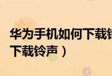 华为手机如何下载铃声到电脑（华为手机如何下载铃声）