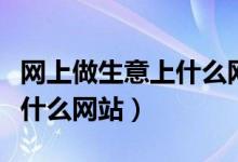 网上做生意上什么网站（网上做生意一般都上什么网站）