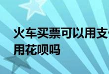 火车买票可以用支付宝支付嘛 火车买票可以用花呗吗