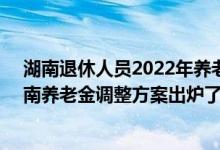 湖南退休人员2022年养老金上调方案参考2021 2022年湖南养老金调整方案出炉了吗 