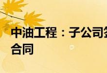 中油工程：子公司签署59-65亿元EPC总承包合同