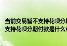 当前交易暂不支持花呗分期付款是什么意思呀 当前交易暂不支持花呗分期付款是什么意思