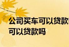 公司买车可以贷款吗需要哪些条件 公司买车可以贷款吗