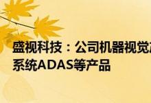盛视科技：公司机器视觉产品主要包括车辆的高级辅助驾驶系统ADAS等产品