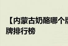 【内蒙古奶酪哪个牌子好】内蒙古奶酪十大品牌排行榜