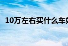 10万左右买什么车好（要性价比最高的车）