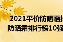  2021平价防晒霜排行榜前十名 2021年韩国防晒霜排行榜10强(3) 