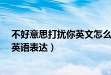 不好意思打扰你英文怎么说（不好意思,打扰到你了.如何用英语表达）