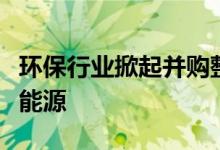 环保行业掀起并购整合潮龙头企业乘势跨界新能源