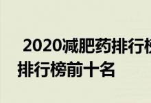  2020减肥药排行榜十强 2021有效的减肥药排行榜前十名 