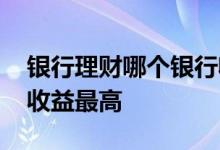 银行理财哪个银行收益高 银行理财哪个银行收益最高