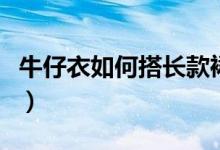 牛仔衣如何搭长款裙子（牛仔衣如何搭配裤子）
