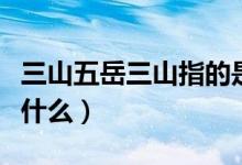 三山五岳三山指的是什么山（三山五岳三山指什么）
