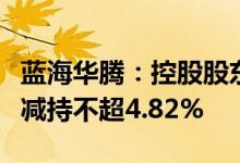 蓝海华腾：控股股东及其一致行动人、董事拟减持不超4.82%