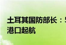 土耳其国防部长：5日将有三艘船只从乌克兰港口起航