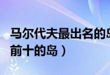马尔代夫最出名的岛屿是哪个（马尔代夫排名前十的岛）