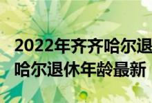 2022年齐齐哈尔退休人员涨工资新消息_齐齐哈尔退休年龄最新
