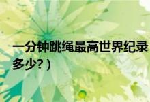 一分钟跳绳最高世界纪录（世界上一分钟跳绳的最高记录是多少?）