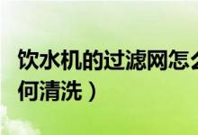 饮水机的过滤网怎么清洗（饮水机的过滤芯如何清洗）