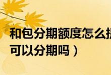 和包分期额度怎么提现（包商银行信用卡提现可以分期吗）