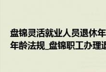 盘锦灵活就业人员退休年龄 2022年盘锦企业职工法定退休年龄法规_盘锦职工办理退休流程 