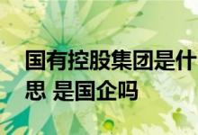 国有控股集团是什么意思 国有控股是什么意思 是国企吗 