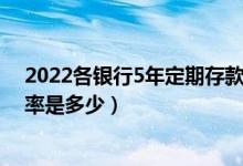 2022各银行5年定期存款利率表（各大银行5年定期存款利率是多少）