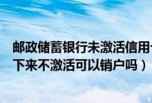 邮政储蓄银行未激活信用卡如何注销（邮政银行信用卡办理下来不激活可以销户吗）