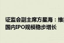 证监会副主席方星海：维护和发展好海外市场上市渠道保持国内IPO规模稳步增长