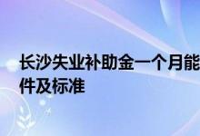 长沙失业补助金一个月能领多少钱 2022长沙失业金领取条件及标准 