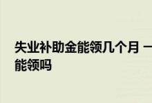 失业补助金能领几个月 一个月多少钱失业补助金2022年还能领吗 