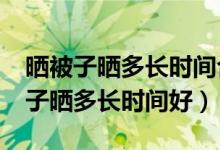 晒被子晒多长时间合适?（有谁能告诉我晒被子晒多长时间好）