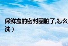 保鲜盒的密封圈脏了,怎么清洗（保鲜盒密封圈发霉了怎么清洗）
