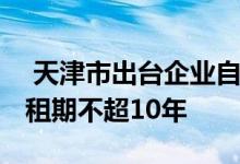  天津市出台企业自持租赁住房管理新规 单次租期不超10年 
