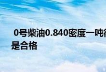  0号柴油0.840密度一吨得多少升 0号柴油的密度是多少就是合格 
