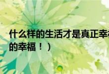 什么样的生活才是真正幸福的生活（什么样的生活才是真正的幸福！）
