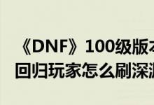 《DNF》100级版本刷深渊攻略（100级版本回归玩家怎么刷深渊）