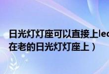 日光灯灯座可以直接上led灯管吗（怎样才能够把led灯管装在老的日光灯灯座上）