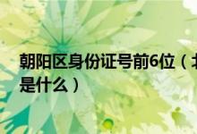 朝阳区身份证号前6位（北京市朝阳区身份证号码的前六位是什么）
