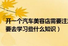 开一个汽车美容店需要注意什么（准备开一家汽车美容店需要去学习些什么知识）