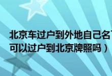 北京车过户到外地自己名下后指标（有指标后外地牌照车辆可以过户到北京牌照吗）